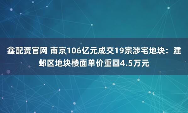 鑫配资官网 南京106亿元成交19宗涉宅地块：建邺区地块楼面单价重回4.5万元