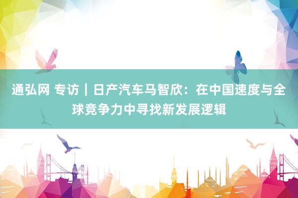 通弘网 专访｜日产汽车马智欣：在中国速度与全球竞争力中寻找新发展逻辑