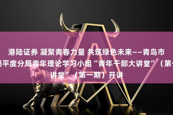 港陆证券 凝聚青春力量 共筑绿色未来——青岛市生态环境局平度分局青年理论学习小组“青年干部大讲堂”（第一期）开讲
