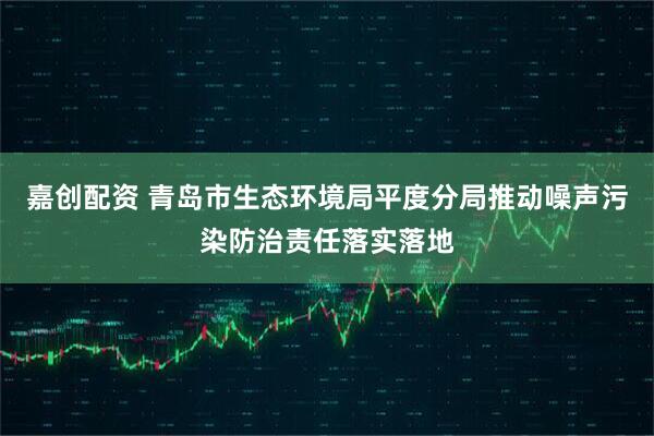 嘉创配资 青岛市生态环境局平度分局推动噪声污染防治责任落实落地