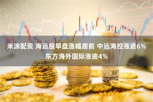 米涂配资 海运股早盘涨幅居前 中远海控涨逾6%东方海外国际涨逾4%
