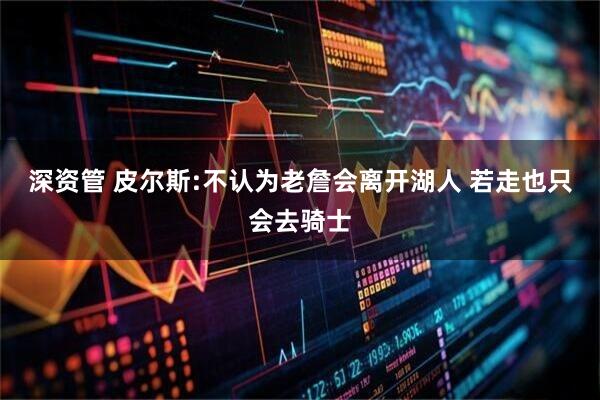 深资管 皮尔斯:不认为老詹会离开湖人 若走也只会去骑士