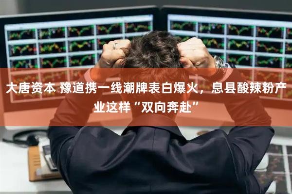 大唐资本 豫道携一线潮牌表白爆火，息县酸辣粉产业这样“双向奔赴”