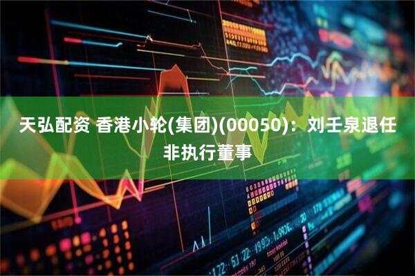 天弘配资 香港小轮(集团)(00050)：刘壬泉退任非执行董事