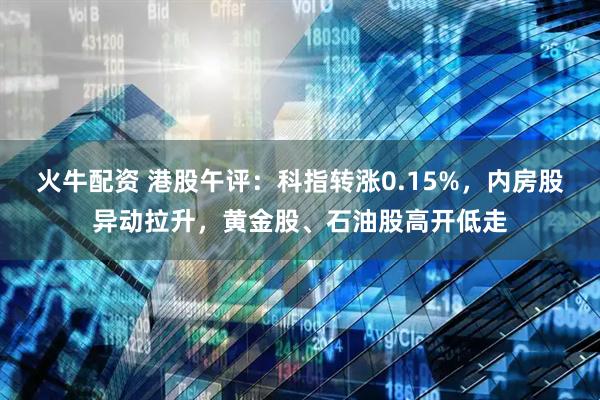 火牛配资 港股午评：科指转涨0.15%，内房股异动拉升，黄金股、石油股高开低走