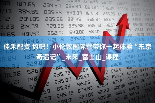佳禾配资 约吧！小伦敦国际营带你一起体验“东京奇遇记”_未来_富士山_课程