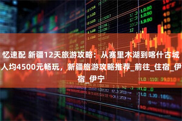 忆速配 新疆12天旅游攻略：从赛里木湖到喀什古城，人均4500元畅玩，新疆旅游攻略推荐_前往_住宿_伊宁