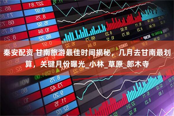 秦安配资 甘南旅游最佳时间揭秘，几月去甘南最划算，关键月份曝光_小林_草原_郎木寺