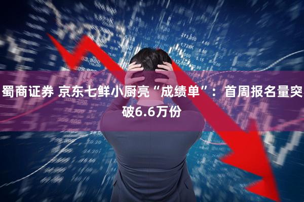 蜀商证券 京东七鲜小厨亮“成绩单”：首周报名量突破6.6万份