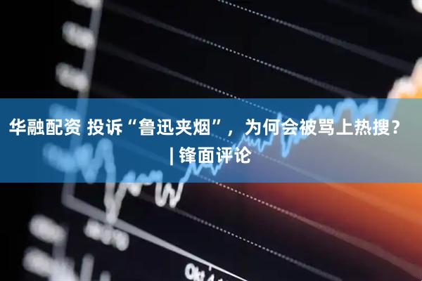 华融配资 投诉“鲁迅夹烟”，为何会被骂上热搜？ | 锋面评论