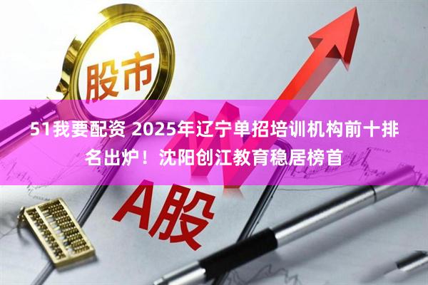 51我要配资 2025年辽宁单招培训机构前十排名出炉！沈阳创江教育稳居榜首