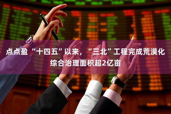 点点盈 “十四五”以来，“三北”工程完成荒漠化综合治理面积超2亿亩