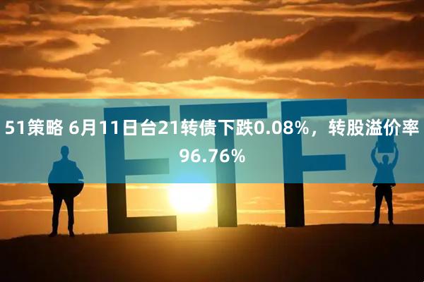 51策略 6月11日台21转债下跌0.08%，转股溢价率96.76%