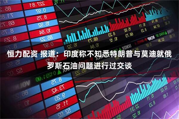 恒力配资 报道：印度称不知悉特朗普与莫迪就俄罗斯石油问题进行过交谈