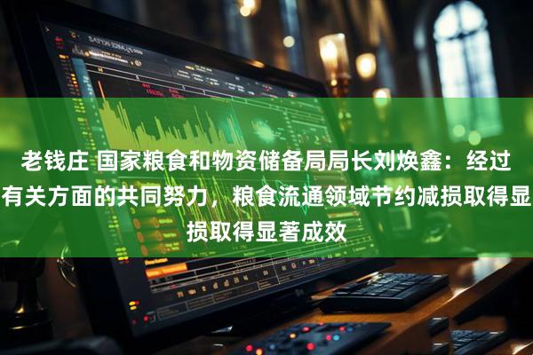 老钱庄 国家粮食和物资储备局局长刘焕鑫：经过各地各有关方面的共同努力，粮食流通领域节约减损取得显著成效