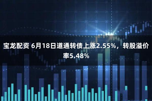 宝龙配资 6月18日道通转债上涨2.55%，转股溢价率5.48%