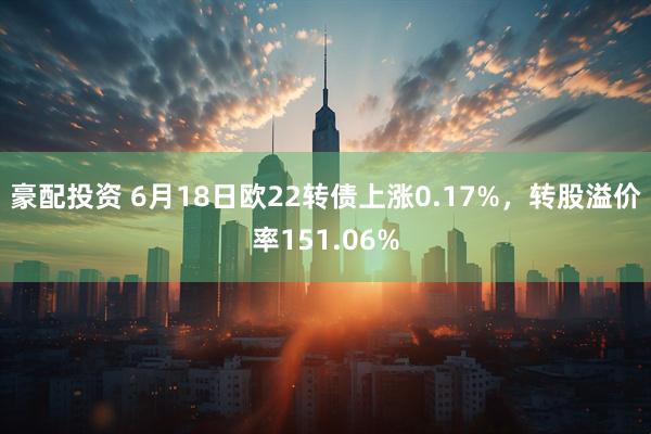 豪配投资 6月18日欧22转债上涨0.17%,转股溢价率151.06%