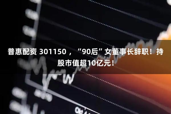 普惠配资 301150 ，“90后”女董事长辞职！持股市值超10亿元！